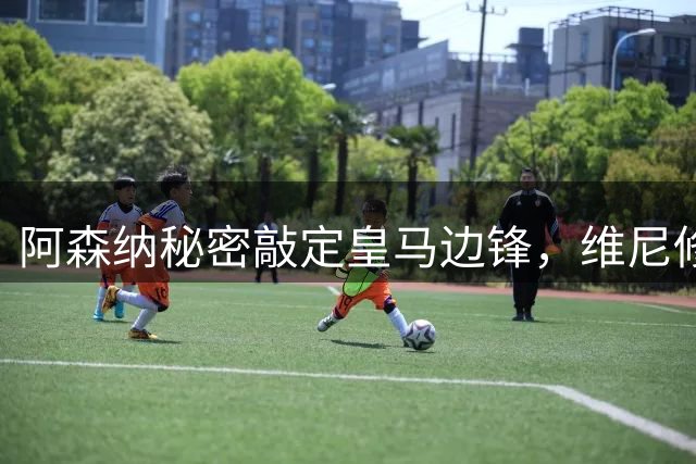 阿森纳秘密敲定皇马边锋，维尼修斯转会进入倒计时